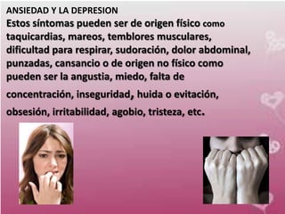 ANSIEDAD Y LA DEPRESION
Estos síntomas pueden ser de origen físico como
taquicardias, mareos, temblores musculares,
dificultad para respirar, sudoración, dolor abdominal,
punzadas, cansancio o de origen no físico como
pueden ser la angustia, miedo, falta de
concentración, inseguridad, huida o evitación,
obsesión, irritabilidad, agobio, tristeza, etc.
 