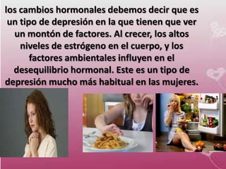 los cambios hormonales debemos decir que es
 un tipo de depresión en la que tienen que ver
  un montón de factores. Al crecer, los altos
    niveles de estrógeno en el cuerpo, y los
       factores ambientales influyen en el
  desequilibrio hormonal. Este es un tipo de
depresión mucho más habitual en las mujeres.
 