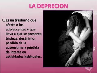 LA DEPRECION

Es un trastorno que
 afecta a los
 adolescentes y que
 lleva a que se presente
 tristeza, desánimo,
 pérdida de la
 autoestima y pérdida
 de interés en
 actividades habituales.
 