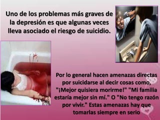 Uno de los problemas más graves de
 la depresión es que algunas veces
lleva asociado el riesgo de suicidio.




                Por lo general hacen amenazas directas
                   por suicidarse al decir cosas como,
                 "¡Mejor quisiera morirme!" "Mi familia
                estaría mejor sin mí." O "No tengo razón
                   por vivir." Estas amenazas hay que
                        tomarlas siempre en serio
 