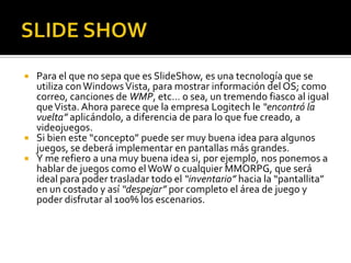  Para el que no sepa que es SlideShow, es una tecnología que se
  utiliza con Windows Vista, para mostrar información del OS; como
  correo, canciones de WMP, etc… o sea, un tremendo fiasco al igual
  que Vista. Ahora parece que la empresa Logitech le “encontró la
  vuelta” aplicándolo, a diferencia de para lo que fue creado, a
  videojuegos.
 Si bien este “concepto” puede ser muy buena idea para algunos
  juegos, se deberá implementar en pantallas más grandes.
 Y me refiero a una muy buena idea si, por ejemplo, nos ponemos a
  hablar de juegos como el WoW o cualquier MMORPG, que será
  ideal para poder trasladar todo el “inventario” hacia la “pantallita”
  en un costado y así “despejar” por completo el área de juego y
  poder disfrutar al 100% los escenarios.
 