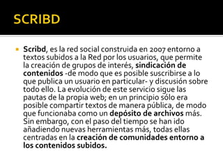    Scribd, es la red social construida en 2007 entorno a
    textos subidos a la Red por los usuarios, que permite
    la creación de grupos de interés, sindicación de
    contenidos -de modo que es posible suscribirse a lo
    que publica un usuario en particular- y discusión sobre
    todo ello. La evolución de este servicio sigue las
    pautas de la propia web; en un principio sólo era
    posible compartir textos de manera pública, de modo
    que funcionaba como un depósito de archivos más.
    Sin embargo, con el paso del tiempo se han ido
    añadiendo nuevas herramientas más, todas ellas
    centradas en la creación de comunidades entorno a
    los contenidos subidos.
 