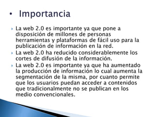    La web 2.0 es importante ya que pone a
    disposición de millones de personas
    herramientas y plataformas de fácil uso para la
    publicación de información en la red.
   La web 2.0 ha reducido considerablemente los
    cortes de difusión de la información.
   La web 2.0 es importante ya que ha aumentado
    la producción de información lo cual aumenta la
    segmentación de la misma, por cuanto permite
    que los usuarios puedan acceder a contenidos
    que tradicionalmente no se publican en los
    medio convencionales.
 