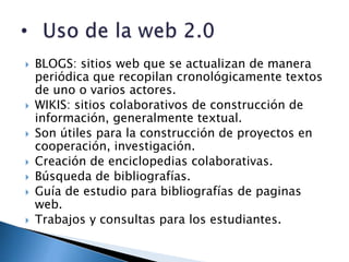    BLOGS: sitios web que se actualizan de manera
    periódica que recopilan cronológicamente textos
    de uno o varios actores.
   WIKIS: sitios colaborativos de construcción de
    información, generalmente textual.
   Son útiles para la construcción de proyectos en
    cooperación, investigación.
   Creación de enciclopedias colaborativas.
   Búsqueda de bibliografías.
   Guía de estudio para bibliografías de paginas
    web.
   Trabajos y consultas para los estudiantes.
 