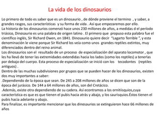 La vida de los dinosaurios
Lo primero de todo es saber que es un dinosaurio , de dónde proviene el termino , y saber, a
grandes rasgos, sus características y su forma de vida . Así que empezaremos por ello.
La historia de los dinosaurios comenzó hace unos 230 millones de años, a medidas d el período
triásico, Dinosaurio es una palabra de origen latino . El primero que propuso esta palabra fue el
científico inglés, Sir Richard Owen, en 1841. Dinosaurio quiere decir “Lagarto Terrible ”, y esta
denominación le viene porque Sir Richard los veía como unos grandes reptiles extintos, muy
diferenciados dentro del reino animal.
Los dinosaurios son el resultado de un proceso de especialización del aparato locomotor , que
les ha llevó de tener las extremidades extendidas hacia los lados (como los reptiles) a tenerlas
por debajo del cuerpo. Esta proceso de especialización se inició con los tecodontes (reptiles
antiguos) .
Dentro de las muchas subdivisiones por grupos que se pueden hacer de los dinosaurios, existen
dos muy importantes a saber:
.Dependiendo de la época que sean. De 245 a 208 millones de años se dicen que son de la
época del jurásico. De 144 a 64 millones de años, son del Cretácico.
.Además, existe otra dependiendo de su cadera. Así econtramos a los ornitiisquios,cuya
característica es que es que tienen el pubis hacia atrás y abajo, y los saurisquios.Éstos tienen el
pubis hacia adelante y abajo.
Para finalizar, es importante mencionar que los dinosaurios se extinguieron hace 66 millones de
años
 