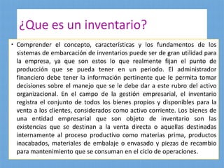 ¿Que es un inventario?
 Comprender el concepto, características y los fundamentos de los
sistemas de embarcación de inventarios puede ser de gran utilidad para
la empresa, ya que son estos lo que realmente fijan el punto de
producción que se pueda tener en un periodo. El administrador
financiero debe tener la información pertinente que le permita tomar
decisiones sobre el manejo que se le debe dar a este rubro del activo
organizacional. En el campo de la gestión empresarial, el inventario
registra el conjunto de todos los bienes propios y disponibles para la
venta a los clientes, considerados como activo corriente. Los bienes de
una entidad empresarial que son objeto de inventario son las
existencias que se destinan a la venta directa o aquellas destinadas
internamente al proceso productivo como materias prima, productos
inacabados, materiales de embalaje o envasado y piezas de recambio
para mantenimiento que se consuman en el ciclo de operaciones.
 