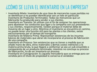 ¿CÓMO SE LLEVA EL INVENTARIO EN LA EMPRESA?
 Inventario Mixto: Inventario de una clase de mercancías cuyas partidas no
se identifican o no pueden identificarse con un lote en particular.
Inventario de Productos Terminados: Todas las mercancías que un
fabricante ha producido para vender a sus clientes.
Inventario en Transito: Se utilizan con el fin de sostener las operaciones
para abastecer los conductos que ligan a la compañía con sus proveedores
y sus clientes, respectivamente. Existen porque el material debe de
moverse de un lugar a otro. Mientras el inventario se encuentra en camino,
no puede tener una función útil para las plantas o los clientes, existe
exclusivamente por el tiempo de transporte.
Inventario de Materia Prima: Representan existencias de los insumos
básicos de materiales que abran de incorporarse al proceso de fabricación
de una compañía.
Inventario en Proceso: Son existencias que se tienen a medida que se
añade mano de obra, otros materiales y demás costos indirectos a la
materia prima bruta, la que llegará a conformar ya sea un sub-ensamble o
componente de un producto terminado; mientras no concluya su proceso
de fabricación, ha de ser inventario en proceso.
Inventario en Consignación: Es aquella mercadería que se entrega para ser
vendida pero él título de propiedad lo conserva el vendedor.
 