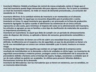 Inventario Máximo: Debido al enfoque de control de masas empleado, existe el riesgo que el
nivel del inventario pueda llegar demasiado alto para algunos artículos. Por lo tanto se establece
un nivel de inventario máximo. Se mide en meses de demanda pronosticada, y la variación del
excedente es: X >Imax.
 Inventario Mínimo: Es la cantidad mínima de inventario a ser mantenidas en el almacén.
Inventario Disponible: Es aquel que se encuentra disponible para la producción o venta.
Inventario en Línea: Es aquel inventario que aguarda a ser procesado en la línea de producción.
Inventario Agregado: Se aplica cuando al administrar las existencias de un único artículo
representa un alto costo, para minimizar el impacto del costo en la administración del inventario,
los artículos se agrupan ya sea en familias u otro tipo de clasificación de materiales de acuerdo a
su importancia económica, etc.
Inventario en Cuarentena: Es aquel que debe de cumplir con un periodo de almacenamiento
antes de disponer del mismo, es aplicado a bienes de consumo, generalmente comestibles u
otros.
Inventario de Previsión: Se tienen con el fin de cubrir una necesidad futura perfectamente
definida. Se diferencia con el respecto a los de seguridad, en que los de previsión se tienen a la
luz de una necesidad que se conoce con certeza razonable y por lo tanto, involucra un menor
riesgo.
Inventario de Seguridad: Son aquellos que existen en un lugar dado de la empresa como
resultado de incertidumbre en la demanda u oferta de unidades en dicho lugar. Los inventarios de
seguridad concernientes a materias primas, protegen contra la incertidumbre de la actuación de
proveedores debido a factores como el tiempo de espera, huelgas, vacaciones o unidades que al
ser de mala calidad no podrán ser aceptadas. Se utilizan para prevenir faltantes debido a
fluctuaciones inciertas de la demanda.
Inventario de Mercaderías: Son las mercaderías que se tienen en existencia, aun no vendidas, en
un momento determinado.
 