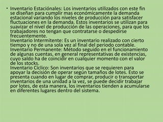  Inventario Estaciónales: Los inventarios utilizados con este fin
se diseñan para cumplir mas económicamente la demanda
estacional variando los niveles de producción para satisfacer
fluctuaciones en la demanda. Estos inventarios se utilizan para
suavizar el nivel de producción de las operaciones, para que los
trabajadores no tengan que contratarse o despedirse
frecuentemente.
Inventario Intermitente: Es un inventario realizado con cierto
tiempo y no de una sola vez al final del periodo contable.
Inventario Permanente: Método seguido en el funcionamiento
de algunas cuentas, en general representativas de existencias,
cuyo saldo ha de coincidir en cualquier momento con el valor
de los stocks.
Inventario Cíclico: Son inventarios que se requieren para
apoyar la decisión de operar según tamaños de lotes. Esto se
presenta cuando en lugar de comprar, producir o transportar
inventarios de una unidad a la vez, se puede decidir trabajar
por lotes, de esta manera, los inventarios tienden a acumularse
en diferentes lugares dentro del sistema.
 