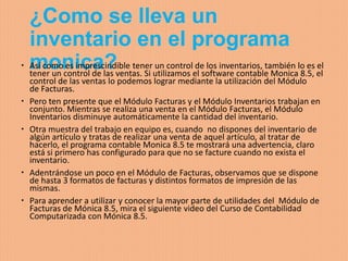 ¿Como se lleva un
inventario en el programa
monica? Así como es imprescindible tener un control de los inventarios, también lo es el
tener un control de las ventas. Si utilizamos el software contable Monica 8.5, el
control de las ventas lo podemos lograr mediante la utilización del Módulo
de Facturas.
 Pero ten presente que el Módulo Facturas y el Módulo Inventarios trabajan en
conjunto. Mientras se realiza una venta en el Módulo Facturas, el Módulo
Inventarios disminuye automáticamente la cantidad del inventario.
 Otra muestra del trabajo en equipo es, cuando no dispones del inventario de
algún artículo y tratas de realizar una venta de aquel artículo, al tratar de
hacerlo, el programa contable Monica 8.5 te mostrará una advertencia, claro
está si primero has configurado para que no se facture cuando no exista el
inventario.
 Adentrándose un poco en el Módulo de Facturas, observamos que se dispone
de hasta 3 formatos de facturas y distintos formatos de impresión de las
mismas.
 Para aprender a utilizar y conocer la mayor parte de utilidades del Módulo de
Facturas de Mónica 8.5, mira el siguiente video del Curso de Contabilidad
Computarizada con Mónica 8.5.
 