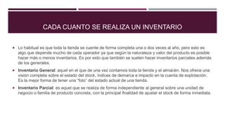 CADA CUANTO SE REALIZA UN INVENTARIO
 Lo habitual es que toda la tienda se cuente de forma completa una o dos veces al año, pero esto es
algo que depende mucho de cada operador ya que según la naturaleza y valor del producto es posible
hacer más o menos inventarios. Es por esto que también se suelen hacer inventarios parciales además
de los generales.
 Inventario General: aquel en el que de una vez contamos toda la tienda y el almacén. Nos ofrece una
visión completa sobre el estado del stock, índices de demarca e impacto en la cuenta de explotación.
Es la mejor forma de tener una “foto” del estado actual de una tienda.
 Inventario Parcial: es aquel que se realiza de forma independiente al general sobre una unidad de
negocio o familia de producto concreta, con la principal finalidad de ajustar el stock de forma inmediata.
 
