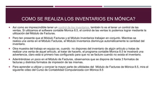 COMO SE REALIZA LOS INVENTARIOS EN MÓNICA?
 Así como es imprescindible tener un control de los inventarios, también lo es el tener un control de las
ventas. Si utilizamos el software contable Monica 8.5, el control de las ventas lo podemos lograr mediante la
utilización del Módulo de Facturas.
 Pero ten presente que el Módulo Facturas y el Módulo Inventarios trabajan en conjunto. Mientras se
realiza una venta en el Módulo Facturas, el Módulo Inventarios disminuye automáticamente la cantidad del
inventario.
 Otra muestra del trabajo en equipo es, cuando no dispones del inventario de algún artículo y tratas de
realizar una venta de aquel artículo, al tratar de hacerlo, el programa contable Monica 8.5 te mostrará una
advertencia, claro está si primero has configurado para que no se facture cuando no exista el inventario.
 Adentrándose un poco en el Módulo de Facturas, observamos que se dispone de hasta 3 formatos de
facturas y distintos formatos de impresión de las mismas.
 Para aprender a utilizar y conocer la mayor parte de utilidades del Módulo de Facturas de Mónica 8.5, mira el
siguiente video del Curso de Contabilidad Computarizada con Mónica 8.5
 