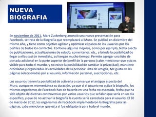 En noviembre de 2011, Mark Zuckerberg anunció una nueva presentación para
Facebook, se trata de la Biografía que reemplazará al Muro. Se publicó en diciembre del
mismo año, y tiene como objetivo agilizar y optimizar el paseo de los usuarios por los
perfiles de todos los contactos. Contiene algunas mejoras, como por ejemplo, fecha exacta
de publicaciones, actualizaciones de estado, comentarios, etc., y brinda la posibilidad de
llegar a ellas casi de inmediato, así tengan mucho tiempo. Permite agregar una foto de
portada adicional en la parte superior del perfil de la persona (cabe mencionar que esta es
visible para todo el mundo, y no existe la posibilidad de cambiar la privacidad), mantiene
ordenadas y organizadas las actividades de la persona: Lista de amigos, Me gusta en las
páginas seleccionadas por el usuario, información personal, suscripciones, etc.
Los usuarios tienen la posibilidad de activarla o conservar el antiguo aspecto del
Muro, aunque es momentánea su duración, ya que si el usuario no activa la biografía, los
mismos organismos de Facebook han de hacerlo en una fecha no esperada, fecha que ha
sido objeto de diversas controversias por varios usuarios que señalan que sería en un día
específico, y que de no activar la biografía la cuenta sería cancelada para el usuario. El 30
de marzo de 2012, los organismos de Facebook implementaron la Biografía para las
páginas, cabe mencionar que esta si fue obligatoria para todo el mundo.
 
