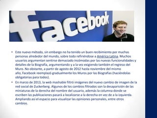 • Este nuevo método, sin embargo no ha tenido un buen recibimiento por muchas
personas alrededor del mundo, sobre todo refiriéndose a América Latina. Muchos
usuarios argumentan sentirse demasiado incómodas por las nuevas funcionalidades y
detalles de la Biografía, argumentando y a la vez exigiendo también el regreso del
Muro. No obstante, a partir de agosto de 2012 hasta noviembre del mismo
año, Facebook reemplazó gradualmente los Muros por las Biografías (haciéndolas
obligatorias para todos).
• En marzo de 2013, la web mashable filtró imágenes del nuevo cambio de imagen de la
red social de Zuckerberg. Algunos de los cambios filtrados son la desaparición de las
miniaturas de la derecha del nombre del usuario, además la columna donde se
escriben las publicaciones pasará a localizarse a la derecha en vez de a la izquierda.
Ampliando así el espacio para visualizar las opiniones personales, entre otros
cambios.
 