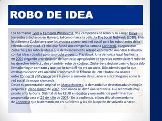 ROBO DE IDEA
Los hermanos Tyler y Cameron Winklevoss, dos campeones de remo, y su amigo Divya
Narendra estudiaron en Harvard, tal como narra la película The Social Network (2010). Ellos
le pidieron a Zuckerberg que los ayudara a crear una red social para los estudiantes de la
referida universidad. El trío, que fundó una compañía llamada ConnectU, asegura que
Zuckerberg les robó la idea y que deliberadamente retrasó el proyecto mientras trabajaba
con las ideas robadas para su propio proyecto, Facebook. Una denuncia legal fue hecha
en 2004 alegando una violación del contrato, apropiación de secretos comerciales y robo de
los derechos intelectuales y también robo de códigos. Zuckerberg declaró que no había sido
firmado ningún contrato y que por lo tanto él no era un socio. Dijo además que lo que
estaban buscando era un daño económico.6 En febrero del 2010 hubo una alianza
entre ConnectU y MySpace para superar el número de usuarios y así catalogarse como la
red social de mayor demanda.
Desde su presentación original en Massachusetts, la demanda fue desestimada sin ningún
perjuicio el 28 de marzo de 2007, pero nunca se dictó una sentencia. Fue retomada muy
pronto ante la Corte Distrital de los EEUU en Boston y una audiencia preliminar fue
programada para el 25 de julio de 2007.7 En la audiencia, el juez dijo al demandante
de ConnectU que la demanda no era suficiente y les dio la opción de volverla a hacer.
 