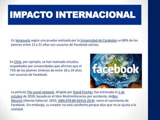 IMPACTO INTERNACIONAL
En Venezuela según una prueba realizada por la Universidad de Carabobo un 80% de los
jóvenes entre 13 y 21 años son usuarios de Facebook activos.
En Chile, por ejemplo, se han realizado estudios
respaldados por universidades que afirman que el
73% de los jóvenes chilenos de entre 18 y 29 años
son usuarios de Facebook.
La película The social network, dirigida por David Fincher, fue estrenada el 1 de
octubre de 2010; basada en el libro Multimillonarios por accidente, deBen
Mezrich (Alienta Editorial: 2010, ISBN 978-84-92414-20-8), narra el nacimiento de
Facebook. Sin embargo, su creador no está satisfecho porque dice que no se ajusta a la
realidad.
 