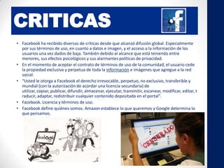 CRITICAS
• Facebook ha recibido diversas de críticas desde que alcanzó difusión global. Especialmente
por sus términos de uso, en cuanto a datos e imagen, y el acceso a la información de los
usuarios una vez dados de baja. También debido al alcance que está teniendo entre
menores, sus efectos psicológicos y sus alarmantes políticas de privacidad.
• En el momento de aceptar el contrato de términos de uso de la comunidad, el usuario cede
la propiedad exclusiva y perpetua de toda la información e imágenes que agregue a la red
social.
• “Usted le otorga a Facebook el derecho irrevocable, perpetuo, no exclusivo, transferible y
mundial (con la autorización de acordar una licencia secundaria) de
utilizar, copiar, publicar, difundir, almacenar, ejecutar, transmitir, escanear, modificar, editar, t
raducir, adaptar, redistribuir cualquier contenido depositado en el portal”.
• Facebook. Licencia y términos de uso.
• Facebook define quiénes somos. Amazon establece lo que queremos y Google determina lo
que pensamos.
 