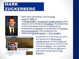 • Mark Elliot Zuckerberg nació el 14 de
mayo de 1984, es
un programador y empresario estadounidense cono
cido por ser el creador de Facebook. Para desarrollar
la red, Zuckerberg contó con el apoyo de sus
compañeros de Harvard, el coordinador de Ciencias
de la computación y sus compañeros de
habitación Eduardo Saverin, y Chris Hughes.
Actualmente es el personaje más joven
que aparece en la lista anual de
milmillonarios de la revista Forbes con
una fortuna valorada en más de 13.300
millones de dólares. >Fue nombrado
como Persona del Año en 2010 por la
publicación estadounidense Time
Magazine.
 