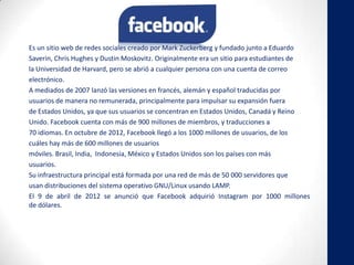 Es un sitio web de redes sociales creado por Mark Zuckerberg y fundado junto a Eduardo
Saverin, Chris Hughes y Dustin Moskovitz. Originalmente era un sitio para estudiantes de
la Universidad de Harvard, pero se abrió a cualquier persona con una cuenta de correo
electrónico.
A mediados de 2007 lanzó las versiones en francés, alemán y español traducidas por
usuarios de manera no remunerada, principalmente para impulsar su expansión fuera
de Estados Unidos, ya que sus usuarios se concentran en Estados Unidos, Canadá y Reino
Unido. Facebook cuenta con más de 900 millones de miembros, y traducciones a
70 idiomas. En octubre de 2012, Facebook llegó a los 1000 millones de usuarios, de los
cuáles hay más de 600 millones de usuarios
móviles. Brasil, India, Indonesia, México y Estados Unidos son los países con más
usuarios.
Su infraestructura principal está formada por una red de más de 50 000 servidores que
usan distribuciones del sistema operativo GNU/Linux usando LAMP.
El 9 de abril de 2012 se anunció que Facebook adquirió Instagram por 1000 millones
de dólares.
 