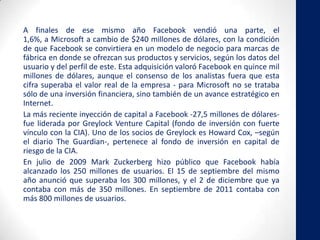 A finales de ese mismo año Facebook vendió una parte, el
1,6%, a Microsoft a cambio de $240 millones de dólares, con la condición
de que Facebook se convirtiera en un modelo de negocio para marcas de
fábrica en donde se ofrezcan sus productos y servicios, según los datos del
usuario y del perfil de este. Esta adquisición valoró Facebook en quince mil
millones de dólares, aunque el consenso de los analistas fuera que esta
cifra superaba el valor real de la empresa - para Microsoft no se trataba
sólo de una inversión financiera, sino también de un avance estratégico en
Internet.
La más reciente inyección de capital a Facebook -27,5 millones de dólares-
fue liderada por Greylock Venture Capital (fondo de inversión con fuerte
vínculo con la CIA). Uno de los socios de Greylock es Howard Cox, –según
el diario The Guardian-, pertenece al fondo de inversión en capital de
riesgo de la CIA.
En julio de 2009 Mark Zuckerberg hizo público que Facebook había
alcanzado los 250 millones de usuarios. El 15 de septiembre del mismo
año anunció que superaba los 300 millones, y el 2 de diciembre que ya
contaba con más de 350 millones. En septiembre de 2011 contaba con
más 800 millones de usuarios.
 