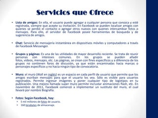 Servicios que Ofrece
• Lista de amigos: En ella, el usuario puede agregar a cualquier persona que conozca y esté
registrada, siempre que acepte su invitación. En Facebook se pueden localizar amigos con
quienes se perdió el contacto o agregar otros nuevos con quienes intercambiar fotos o
mensajes. Para ello, el servidor de Facebook posee herramientas de búsqueda y de
sugerencia de amigos.
• Chat: Servicio de mensajería instantánea en dispositivos móviles y computadores a través
de Facebook Messenger.
• Grupos y páginas: Es una de las utilidades de mayor desarrollo reciente. Se trata de reunir
personas con intereses comunes. En los grupos se pueden añadir
fotos, vídeos, mensajes, etc. Las páginas, se crean con fines específicos y a diferencia de los
grupos no contienen foros de discusión, ya que están encaminadas hacia marcas o
personajes específicos y no hacia ningún tipo de convocatoria.
• Muro: el muro (Wall en inglés) es un espacio en cada perfil de usuario que permite que los
amigos escriban mensajes para que el usuario los vea. Sólo es visible para usuarios
registrados. Permite ingresar imágenes y poner cualquier tipo de logotipos en tu
publicación. Una mejora llamada super muro permite incrustar animaciones flash, etc. En
noviembre de 2011, Facebook comenzó a implementar un sustituto del muro, el cual
llevará por nombre Biografía.
• Fotos: Según Facebook, hay:
• 5 mil millones de fotos de usuario.
• 160 terabytes de almacenaje.
 