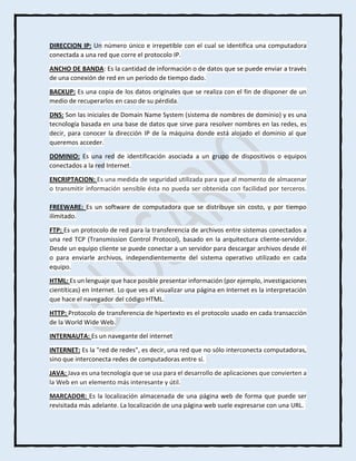 DIRECCION IP: Un número único e irrepetible con el cual se identifica una computadora
conectada a una red que corre el protocolo IP.
ANCHO DE BANDA: Es la cantidad de información o de datos que se puede enviar a través
de una conexión de red en un período de tiempo dado.
BACKUP: Es una copia de los datos originales que se realiza con el fin de disponer de un
medio de recuperarlos en caso de su pérdida.
DNS: Son las iniciales de Domain Name System (sistema de nombres de dominio) y es una
tecnología basada en una base de datos que sirve para resolver nombres en las redes, es
decir, para conocer la dirección IP de la máquina donde está alojado el dominio al que
queremos acceder.
DOMINIO: Es una red de identificación asociada a un grupo de dispositivos o equipos
conectados a la red Internet.
ENCRIPTACION: Es una medida de seguridad utilizada para que al momento de almacenar
o transmitir información sensible ésta no pueda ser obtenida con facilidad por terceros.
FREEWARE: Es un software de computadora que se distribuye sin costo, y por tiempo
ilimitado.
FTP: Es un protocolo de red para la transferencia de archivos entre sistemas conectados a
una red TCP (Transmission Control Protocol), basado en la arquitectura cliente-servidor.
Desde un equipo cliente se puede conectar a un servidor para descargar archivos desde él
o para enviarle archivos, independientemente del sistema operativo utilizado en cada
equipo.
HTML: Es un lenguaje que hace posible presentar información (por ejemplo, investigaciones
cientíticas) en Internet. Lo que ves al visualizar una página en Internet es la interpretación
que hace el navegador del código HTML.
HTTP: Protocolo de transferencia de hipertexto es el protocolo usado en cada transacción
de la World Wide Web.
INTERNAUTA: Es un navegante del internet
INTERNET: Es la "red de redes", es decir, una red que no sólo interconecta computadoras,
sino que interconecta redes de computadoras entre sí.
JAVA: Java es una tecnología que se usa para el desarrollo de aplicaciones que convierten a
la Web en un elemento más interesante y útil.
MARCADOR: Es la localización almacenada de una página web de forma que puede ser
revisitada más adelante. La localización de una página web suele expresarse con una URL.
 