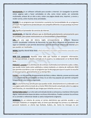 NAVEGADOR: Es un software utilizado para acceder a internet. Un navegador te permite
visitar páginas web y hacer actividades en ella, como iniciar sesión, ver contenido
multimedia, enlazar de un sitio a otro, visitar una página desde otra, imprimir, y enviar y
recibir correo, entre muchas otras actividades.
PLUGIN: Es un programa que incrementa o aumenta las funcionalidades de un programa
principal. Por lo general es producido por una compañía diferente a la que produjo el primer
programa.
ISP: Significa el proveedor de servicios de internet.
SHAREWARE: Un tipo de software que es distribuido gratuitamente exclusivamente para
ser probado, pero posee restricciones en su funcionalidad o disponibilidad.
URL: Es una sigla del idioma inglés correspondiente a Uniform Resource
Locator (Localizador Uniforme de Recursos). Se trata de la secuencia de caracteres que
sigue un estándar y que permite denominar recursos dentro del entorno de Internet para
que puedan ser localizados.
WWW: Significa World Wide Web o Red informática mundial comúnmente conocida como
la web.
WEB 2.0: comprende Aquellos sitios web que facilitan el compartir información,
la interoperabilidad, el diseño centrado en el usuario y la colaboración en la World Wide
Web.
PODCAST: consiste En la distribución de archivos multimedia (normalmente audio o vídeo,
que puede incluir texto como subtítulos y notas) mediante un sistema de redifusión (RSS)
que permita suscribirse y usar un programa que lo descarga para que el usuario lo escuche
en loca que quiera, generalmente en su tiempo libre.
FLICKR: Es un sitio web de almacenamiento de fotos y videos. Además, provee servicios web
y una plataforma de comunidades en línea. Es un sitio muy popular por permitir compartir
fotografías de una manera organizada.
RSS: Es una forma muy sencilla para que puedas recibir, directamente en tu ordenador o en
una página web online (a través de un lector RSS) información actualizada sobre tus páginas
web favoritas, sin necesidad de que tengas que visitarlas una a una.
REPOSITORIO WEB:Es un sitio web centralizado donde se almacena y mantiene información
digital, habitualmente bases de datos o archivos informáticos. Pueden contener los archivos
en su servidor o referenciar desde su web al alojamiento originario.
WEBMAIL: Es un sistema de acceso al correo electrónico que permite acceder a sus
mensajes mediante un navegador web, sin tener que descargar los correos a su ordenador
personal mediante un cliente tipo Outlook, Eudoro, etc. Como los mensajes no son
 