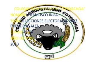 COLEGIO AGROPECUARIO “COTOGCHOA”
NOMBRE: FRANCISCO INGA
TEMA: ELECCIONES ELECTORALES 2013
PRESIDENCIALES.
CURSO:4° “B”
AÑO LECTIVO:
2013
2013

 