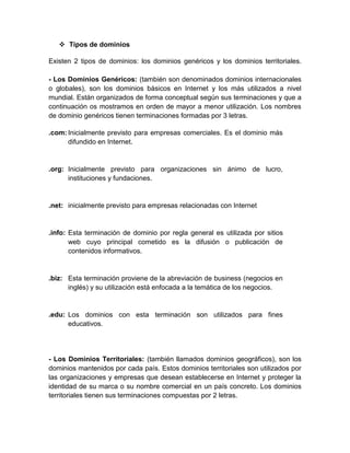  Tipos de dominios
Existen 2 tipos de dominios: los dominios genéricos y los dominios territoriales.
- Los Dominios Genéricos: (también son denominados dominios internacionales
o globales), son los dominios básicos en Internet y los más utilizados a nivel
mundial. Están organizados de forma conceptual según sus terminaciones y que a
continuación os mostramos en orden de mayor a menor utilización. Los nombres
de dominio genéricos tienen terminaciones formadas por 3 letras.
.com: Inicialmente previsto para empresas comerciales. Es el dominio más
difundido en Internet.

.org: Inicialmente previsto para organizaciones sin ánimo de lucro,
instituciones y fundaciones.

.net: inicialmente previsto para empresas relacionadas con Internet

.info: Esta terminación de dominio por regla general es utilizada por sitios
web cuyo principal cometido es la difusión o publicación de
contenidos informativos.

.biz: Esta terminación proviene de la abreviación de business (negocios en
inglés) y su utilización está enfocada a la temática de los negocios.

.edu: Los dominios con esta terminación son utilizados para fines
educativos.

- Los Dominios Territoriales: (también llamados dominios geográficos), son los
dominios mantenidos por cada país. Estos dominios territoriales son utilizados por
las organizaciones y empresas que desean establecerse en Internet y proteger la
identidad de su marca o su nombre comercial en un país concreto. Los dominios
territoriales tienen sus terminaciones compuestas por 2 letras.

 