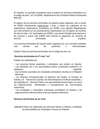 En España, la autoridad competente para el registro de dominios territoriales con
el código de país ".es" es ESNIC, departamento de la Entidad Pública Empresarial
RED.ES.
El registro de los dominios territoriales de España puede realizarse, bien a través
de ESNIC directamente (www.nic.es) o bien a través de cualquiera de los
registradores registradores acreditados por ESNIC (Los Agentes Registradores
son intermediarios en los procedimientos relacionados con el registro de nombres
de dominio bajo “.es” autorizados pro ESNIC y que tienen facultad para asesorar a
los usuarios y actuar ante ESNIC para tramitar la asignación de nombres de
dominio
territoriales
de
España).
Los dominios territoriales de España están regulados por una normativa bastante
más
estricta
que
los
genéricos
o
internacionales.
Existen 2 tipos de dominios territoriales con el código de país .es:
Dominios territoriales de 2º nivel ".es".
Pueden ser solicitados por:
- Las personas físicas españolas o extranjeras que residan en España.
- Las entidades con o sin personalidad jurídica constituidas conforme a la
legislación
española.
- Las primeras sucursales de sociedades extranjeras inscritas en el Registro
Mercantil.
- Los Órganos Constitucionales, el Defensor del Pueblo, el Consejo de
Estado y el Tribunal de Cuentas, las Administraciones Públicas españolas y
las entidades de Derecho Público con personalidad jurídica propia, así como
los Departamentos
Ministeriales y Consejerías de las Comunidades
Autónomas.
- Las embajadas y consulados extranjeros acreditados en España y las
organizaciones internacionales a las que España pertenezca.
Dominios territoriales de 3er nivel.

.com.es: Pueden ser registrados por personas físicas o jurídicas y entidades
sin personalidad que mantengan vínculos con España.

 