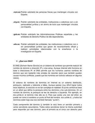 .nom.es:Podrán solicitarlo las personas físicas que mantengan vínculos con
España.

.org.es: Podrán solicitarlo las entidades, instituciones o colectivos con o sin
personalidad jurídica y sin ánimo de lucro que mantengan vínculos
con España.

.gob.es: Podrán solicitarlo las Administraciones Públicas españolas y las
entidades de Derecho Público de ella dependientes.

.edu.es Podrán solicitarlo las entidades, las instituciones o colectivos con o
sin personalidad jurídica que gocen de reconocimiento oficial y
realicen actividades relacionadas con la enseñanza o la
investigación en España

 ¿Qué son DNS?
El DNS (Domain Name Service) es un sistema de nombres que permite traducir de
nombre de dominio a dirección IP y vice-versa. Aunque Internet sólo funciona en
base a direcciones IP, el DNS permite que los humanos usemos nombres de
dominio que son bastante más simples de recordar (pero que también pueden
causar muchos conflictos, puesto que los nombres son activos valiosos en algunos
casos).
El sistema de nombres de dominios en Internet es un sistema distribuido,
jerárquico, replicado y tolerante a fallas. Aunque parece muy difícil lograr todos
esos objetivos, la solución no es tan compleja en realidad. El punto central se basa
en un árbol que define la jerarquía entre los dominios y los sub-dominios. En un
nombre de dominio, la jerarquía se lee de derecha a izquierda. Por ejemplo, en
dcc.uchile.cl, el dominio más alto es cl. Para que exista una raíz del árbol, se
puede ver como si existiera un punto al final del nombre: dcc.uchile.cl., y todos los
dominios están bajo esa raíz (también llamada „‟punto").
Cada componente del dominio (y también la raíz) tiene un servidor primario y
varios servidores secundarios. Todos estos servidores tienen la misma autoridad
para responder por ese dominio, pero el primario es el único con derecho para

 
