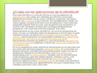 ¿Cuales son las aplicaciones de la ofimática?

Una suite ofimática o suite de oficina es una recopilación de
aplicaciones, las cuales son utilizadas en oficinas y sirve para
diferentes funciones como crear, modificar, organizar, escanear,
imprimir, etc. archivos y documentos. Son ampliamente usados en
varios lugares, ya que al ser eso (una recopilación), hace que sea
asequible adquirir toda la suite, que programa por programa, lo
cual es más complejo, al tener que conseguir programa por
programa, y en caso del software pagado, más caro.
Generalmente en las suites ofimáticas, al incluir los programas en
estas, no hay un estándar sobre los programas a incluir; pero la gran
mayoría incluyen al menos un procesador de texto y una hoja de
cálculo. Adicionalmente, la suite puede contener un programa de
presentación, un sistema de gestión de bases de datos,
herramientas menores de gráficos y comunicaciones, un gestor de
información personal (agenda y cliente de correo electrónico) y un
navegador web.
En la actualidad las suites ofimáticas dominantes en el mercado son,
por parte del software pagado, Microsoft Office, la cual posee sus
propios formatos cerrados de documentos para cada uno de sus
programas. Respecto al software libre, está OpenOffice.org,
desarrollado por Sun Microsystems, también con un formato para
cada programa, pero de código abierto. Debido a esto y a la
pobre compatibilidad entre las suites de Microsoft con otros
formatos abiertos (como OpenDocument), en cada suite ofimática
se hacen desarrollos que, generalmente, son poco adaptables a los
cambios que hace una y otra suite.

 