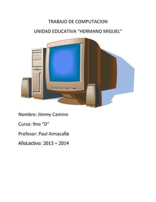 TRABAJO DE COMPUTACION
UNIDAD EDUCATIVA “HERMANO MIGUEL”

Nombre: Jimmy Camino
Curso: 9no “D”
Profesor: Paul Aimacaña
AñoLectivo: 2013 – 2014

 