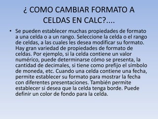 ¿ COMO CAMBIAR FORMATO A
CELDAS EN CALC?....
• Se pueden establecer muchas propiedades de formato
a una celda o a un rango. Seleccione la celda o el rango
de celdas, a las cuales les desea modificar su formato.
Hay gran variedad de propiedades de formato de
celdas. Por ejemplo, si la celda contiene un valor
numérico, puede determinarse cómo se presenta, la
cantidad de decimales, si tiene como prefijo el símbolo
de moneda, etc. Cuando una celda contiene una fecha,
permite establecer su formato para mostrar la fecha
con diferentes presentaciones. También permite
establecer si desea que la celda tenga borde. Puede
definir un color de fondo para la celda.

 