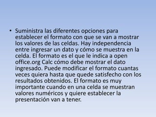 • Suministra las diferentes opciones para
establecer el formato con que se van a mostrar
los valores de las celdas. Hay independencia
entre ingresar un dato y cómo se muestra en la
celda. El formato es el que le indica a open
office.org Calc cómo debe mostrar el dato
ingresado. Puede modificar el formato cuantas
veces quiera hasta que quede satisfecho con los
resultados obtenidos. El formato es muy
importante cuando en una celda se muestran
valores numéricos y quiere establecer la
presentación van a tener.

 