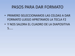 PASOS PARA DAR FORMATO
• PRIMERO SELECCIONAMOS LAS CELDAS A DAR
FORMATO LUEGO APRETAMOS LA TECLA F2
• Y NOS SALDRA EL CUADRO DE LA DIAPOSITIVA
5…..

 