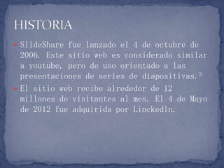  SlideShare fue lanzado el 4 de octubre de
2006. Este sitio web es considerado similar
a youtube, pero de uso orientado a las
presentaciones de series de diapositivas.3
 El sitio web recibe alrededor de 12
millones de visitantes al mes. El 4 de Mayo
de 2012 fue adquirida por Linckedln.
 