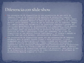  Una presentación de diapositivas es una presentación de una serie de
imágenes fijas en un dispositivo de pantalla de proyección o pantalla
electrónica , por lo general en una secuencia preestablecida . Cada imagen
se muestra normalmente durante al menos un par de segundos , y en ocasiones
durante varios minutos , antes de que se sustituye por la siguiente imagen.
Los cambios pueden ser automática y en intervalos regulares o pueden ser
controlados manualmente por un presentador o el espectador . Slide muestra
se componía de una serie de diapositivas de fotografías individuales
proyectadas sobre una pantalla con un proyector de diapositivas. Al
referirse al video o equivalente visual por ordenador, en el que las
diapositivas no son objetos físicos individuales , el término a menudo se
escribe como una sola palabra , presentación de diapositivas.
 Una presentación de diapositivas puede ser una presentación de imágenes
puramente para su propio interés visual o valor artístico , a veces
acompañado por la descripción o el texto , o puede ser utilizado para
aclarar o reforzar la información , ideas, comentarios, soluciones o
sugerencias que se presentan verbalmente. Las presentaciones de diapositivas
son a veces todavía se llevan a cabo por un presentador usando un aparato,
como un proyector de diapositivas carrusel o un proyector, pero ahora el uso
de un dispositivo de visualización de vídeo electrónico y un software de
presentación Running Computer es típico.
 