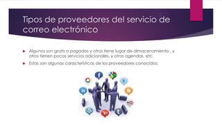 Tipos de proveedores del servicio de
correo electrónico
 Algunos son gratis o pagados y otros tiene lugar de almacenamiento , y
otros tienen pocos servicios adicionales, y otros agendas, etc.
 Estas son algunas características de los proveedores conocidos:
 