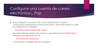 Configurar una cuenta de correo
electrónico:_ Pop
 Para configurar una cuenta de correo electrónico en nuestra
computadora necesitamos una serie de datos, solo así llevaremos a cabo
la configuración completa.
El nombre del proveedor de correo:
o El nombre del proveedor de correo es , generalmente el nombre de la
empresa que brinda el servicio.
El nombre de La persona:
o Es el nombre y apellido real de la persona .
 
