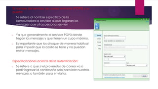 El nombre del servidor de correo entrante (POP3) y su
puerto:
o Se refiere al nombre específico de la
computadora o servidor al que llegaran los
mensajes que otras personas envíen.
o Ya que generalmente el servidor POP3 donde
llegan los mensajes y que tienen un cupo máximo.
o Es importante que los chuque de manera habitual
para impedir que la casilla se llene y no puedan
entrar mensajes.
Especificaciones acerca de la autenticación:
o Se refiere a que si el proveedor de correo va a
pedir ingresar la contraseña solo para leer nuestros
mensajes o también para enviarlos.
 