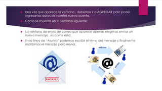  Una vez que aparece la ventana , debemos ir a AGREGAR para poder
ingresar los datos de nuestra nueva cuenta.
 Como se muestra en la ventana siguiente:
 La ventana de envío de correo que aparece apenas elegimos enviar un
nuevo mensaje , es como esta:
 En la línea de “Asunto” podemos escribir el tema del mensaje y finalmente
escribimos el mensaje para enviar.
 