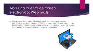 Abrir una cuenta de correo
electrónico: Web mails
 Una ves que hemos elegido donde abrir una cuenta de correo
electrónico, vamos hacia esa página y hacemos clic en opciones como
REGISTRATE o CREAR UNA CUENTA AHORA, al hacer clic allí aparecerá un
formulario o ficha para rellenar con datos personales.
 