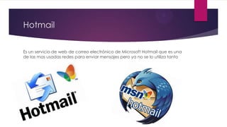 Hotmail
Es un servicio de web de correo electrónico de Microsoft Hotmail que es una
de las mas usadas redes para enviar mensajes pero ya no se lo utiliza tanto
 