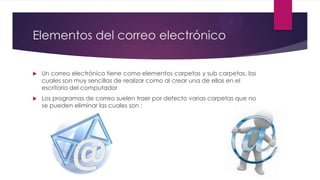 Elementos del correo electrónico
 Un correo electrónico tiene como elementos carpetas y sub carpetas, las
cuales son muy sencillas de realizar como al crear una de ellas en el
escritorio del computador
 Los programas de correo suelen traer por defecto varias carpetas que no
se pueden eliminar las cuales son :
 