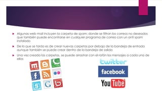  Algunas web mail incluyen la carpeta de spam: donde se filtran los correos no deseados
que también puede encontrarse en cualquier programa de correo con un anti spam
instalado
 De lo que se tarda es de crear nuevas carpetas por debajo de la bandeja de entrada
aunque también se puede crear dentro de la bandeja de salida
 Una vez creada las carpetas, se puede arrastrar con el ratón los mensajes a cada una de
ellas
 