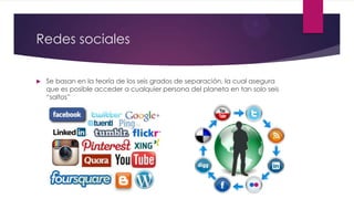 Redes sociales
 Se basan en la teoría de los seis grados de separación, la cual asegura
que es posible acceder a cualquier persona del planeta en tan solo seis
“saltos”
 
