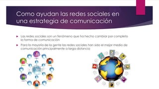 Como ayudan las redes sociales en
una estrategia de comunicación
 Las redes sociales son un fenómeno que ha hecho cambiar por completo
la forma de comunicación
 Para la mayoría de la gente las redes sociales han sido el mejor medio de
comunicación principalmente a larga distancia
 