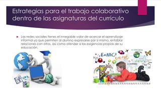 Estrategias para el trabajo colaborativo
dentro de las asignaturas del currículo
 Las redes sociales tienes el innegable valor de acercar el aprendizaje
informal ya que permiten al alumno expresarse por si mismo, entablar
relaciones con otros, así como atender a las exigencias propias de su
educación.
 