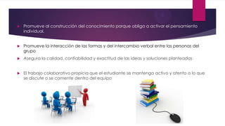  Promueve al construcción del conocimiento porque obliga a activar el pensamiento
individual.
 Promueve la interacción de las formas y del intercambio verbal entre las personas del
grupo
 Asegura la calidad, confiabilidad y exactitud de las ideas y soluciones planteadas
 El trabajo colaborativo propicia que el estudiante se mantenga activo y atento a lo que
se discute o se comente dentro del equipo
 